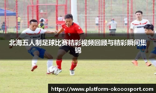 北海五人制足球比赛精彩视频回顾与精彩瞬间集锦