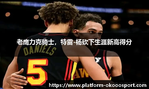 老鹰力克骑士，特雷-杨砍下生涯新高得分