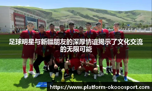 足球明星与新疆朋友的深厚情谊揭示了文化交流的无限可能