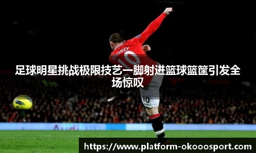 足球明星挑战极限技艺一脚射进篮球篮筐引发全场惊叹